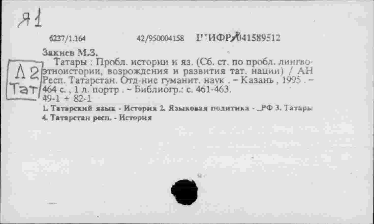 ﻿42/9500CW158 ГтИФРЛі41589512
ЛІ
6237/1.164
Закиев М3.
1—:—-з Татары : Пробл. истории и яз. (Сб. ст. по пробл. лиигво-
А Жоистории, возрождения и развития тат. нации) / АН ^чРесп. Татарстан. Отд-нис гуманит. наук . - Казань ,1995 . -
Тэт 464 с , 1 л. портр . - Библиогр.: с. 461-463.
------49-1 + 82-1
L Татарский язык - История 2. Языковая политика - _РФ 3. Т атары
4. Татарстан респ. - История